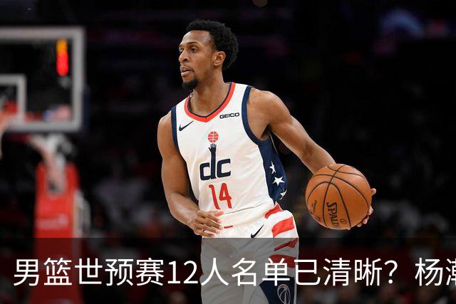 男篮世预赛12人名单已清晰？杨瀚森赵继伟领衔：周琦赵睿全被抛弃
